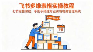 飞书多维表格实操教程，七节完整课程，手把手搭建专业跨境电商管理系统-副业K吧